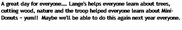 Text Box: A great day for everyone. Lange's helps everyone learn about trees, cutting wood, nature and the troop helped everyone learn about Mini-Donuts ~ yum!!  Maybe we'll be able to do this again next year everyone.